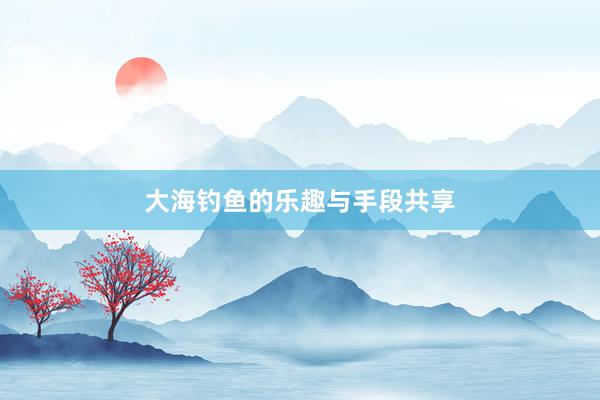 大海钓鱼的乐趣与手段共享